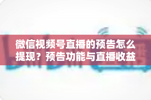 微信视频号直播的预告怎么提现？预告功能与直播收益提现全流程详解