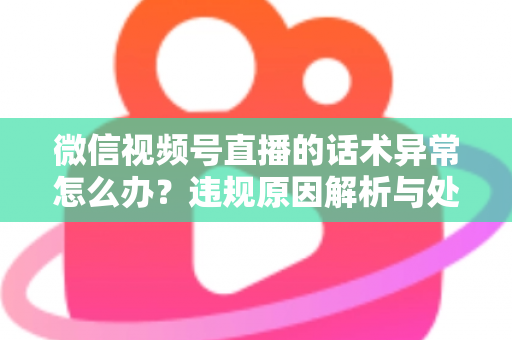 微信视频号直播的话术异常怎么办?违规原因解析与处理预防全指南 微信视频号直播的话术异常怎么办?违规原因解析与处理预防全指南