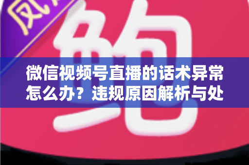 微信视频号直播的话术异常怎么办？违规原因解析与处理预防全指南