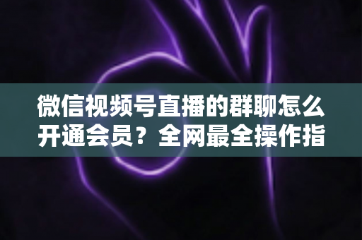 微信视频号直播的群聊怎么开通会员?全网最全操作指南与运营攻略 微信视频号直播的群聊怎么开通会员?全网最全操作指南与运营攻略