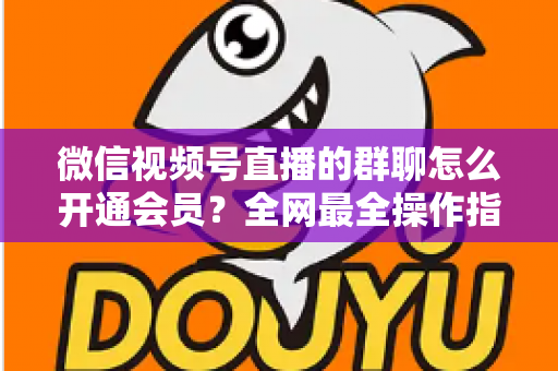 微信视频号直播的群聊怎么开通会员？全网最全操作指南与运营攻略