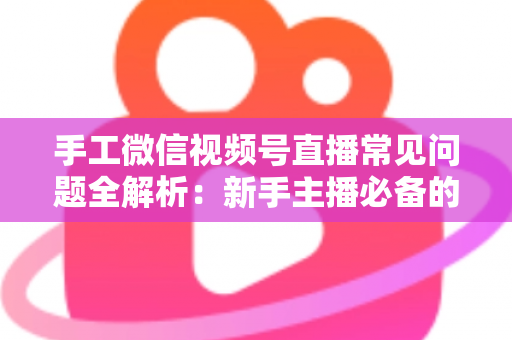 手工微信视频号直播常见问题全解析：新手主播必备的避坑与涨粉指南