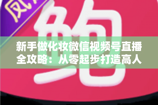 新手做化妆微信视频号直播全攻略：从零起步打造高人气美妆直播间的实用指南