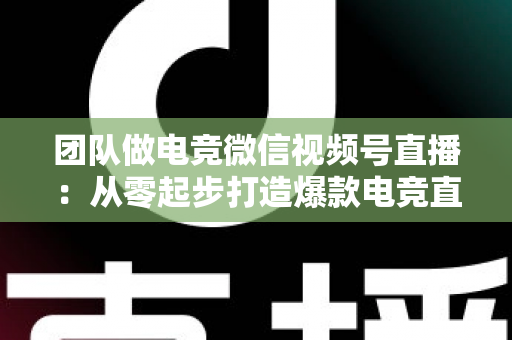 团队做电竞微信视频号直播:从零起步打造爆款电竞直播间的完整实战指南 团队做电竞微信视频号直播:从零起步打造爆款电竞直播间的完整实战指南