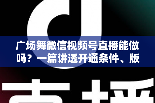广场舞微信视频号直播能做吗？一篇讲透开通条件、版权风险与变现玩法的保姆级指南