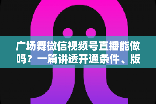 广场舞微信视频号直播能做吗？一篇讲透开通条件、版权风险与变现玩法的保姆级指南