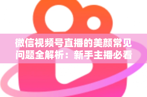 微信视频号直播的美颜常见问题全解析：新手主播必看的开启技巧与效果优化指南