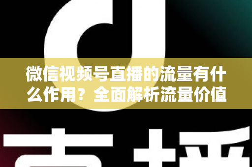 微信视频号直播的流量有什么作用？全面解析流量价值与变现路径