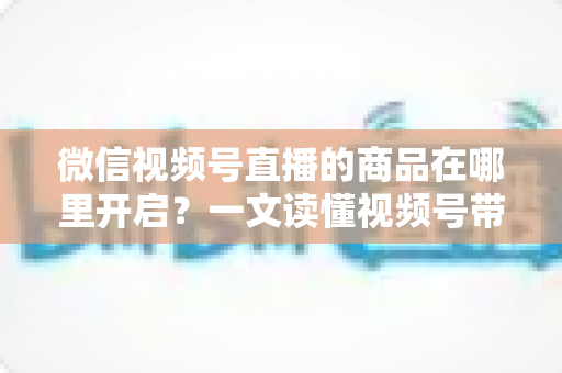 微信视频号直播的商品在哪里开启?一文读懂视频号带货全流程操作指南 微信视频号直播的商品在哪里开启?一文读懂视频号带货全流程操作指南