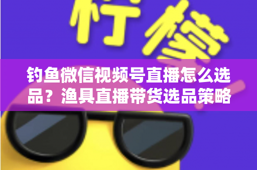 钓鱼微信视频号直播怎么选品？渔具直播带货选品策略与实战指南全解析
