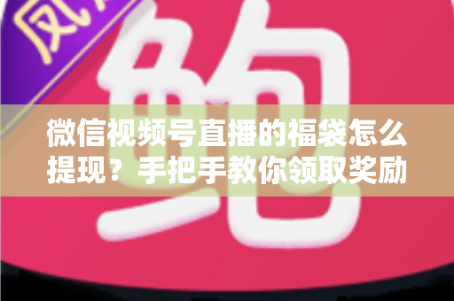 微信视频号直播的福袋怎么提现？手把手教你领取奖励与完成提现全流程指南
