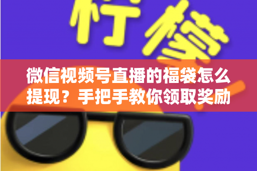 微信视频号直播的福袋怎么提现？手把手教你领取奖励与完成提现全流程指南