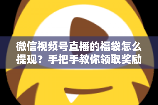 微信视频号直播的福袋怎么提现？手把手教你领取奖励与完成提现全流程指南