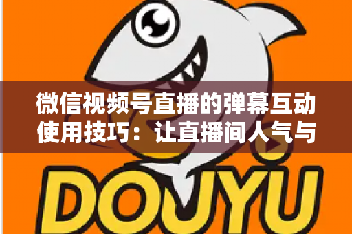 微信视频号直播的弹幕互动使用技巧：让直播间人气与转化双提升的实战手册