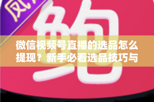 微信视频号直播的选品怎么提现?新手必看选品技巧与收益提现全流程指南 微信视频号直播的选品怎么提现?新手必看选品技巧与收益提现全流程指南