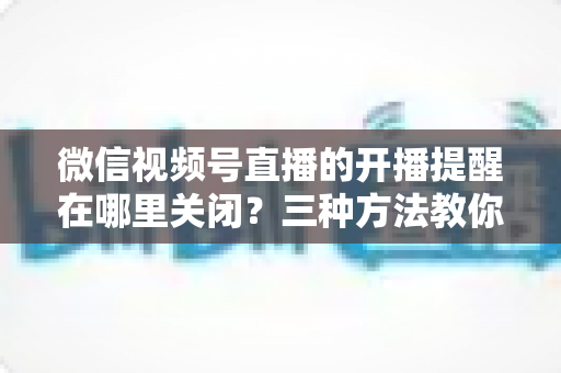 微信视频号直播的开播提醒在哪里关闭?三种方法教你轻松屏蔽开播通知,告别消息打扰 微信视频号直播的开播提醒在哪里关闭?三种方法教你轻松屏蔽开播通知,告别消息打扰