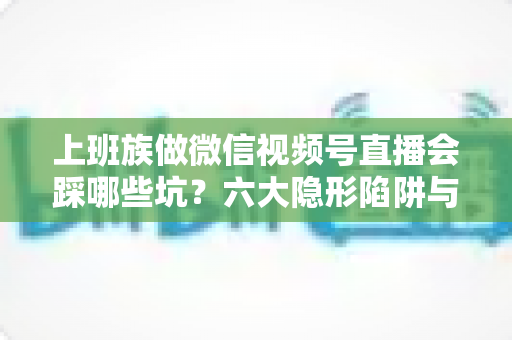 上班族做微信视频号直播会踩哪些坑？六大隐形陷阱与避坑指南全解析