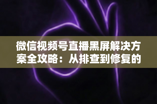 微信视频号直播黑屏解决方案全攻略:从排查到修复的完整实用指南 微信视频号直播黑屏解决方案全攻略:从排查到修复的完整实用指南