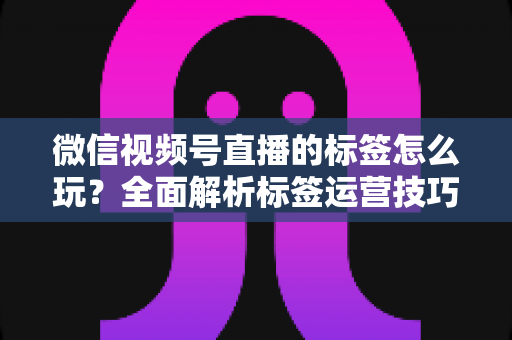 微信视频号直播的标签怎么玩?全面解析标签运营技巧与实战攻略 微信视频号直播的标签怎么玩?全面解析标签运营技巧与实战攻略