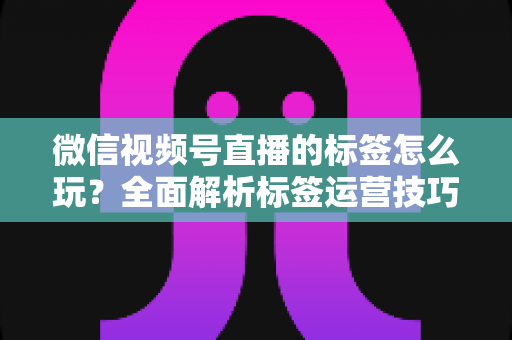 微信视频号直播的标签怎么玩？全面解析标签运营技巧与实战攻略