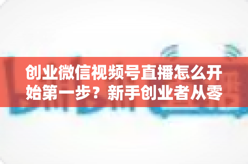 创业微信视频号直播怎么开始第一步？新手创业者从零开播的完整实战指南