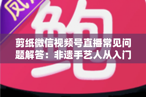 剪纸微信视频号直播常见问题解答：非遗手艺人从入门到精通的直播运营实用指南