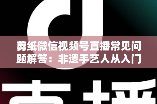 剪纸微信视频号直播常见问题解答：非遗手艺人从入门到精通的直播运营实用指南