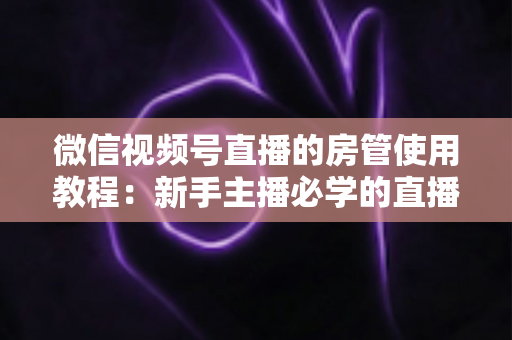微信视频号直播的房管使用教程:新手主播必学的直播间管理全攻略(含设置步骤、权限详解与运营技巧) 微信视频号直播的房管使用教程:新手主播必学的直播间管理全攻略(含设置步骤、权限详解与运营技巧)