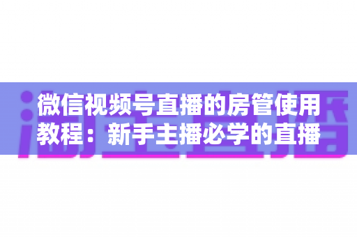 微信视频号直播的房管使用教程:新手主播必学的直播间管理全攻略(含设置步骤、权限详解与运营技巧) 微信视频号直播的房管使用教程:新手主播必学的直播间管理全攻略(含设置步骤、权限详解与运营技巧)