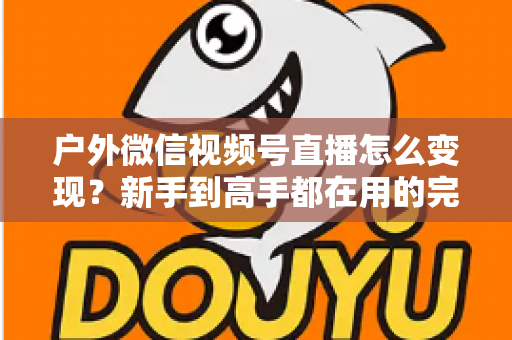 户外微信视频号直播怎么变现?新手到高手都在用的完整变现攻略 户外微信视频号直播怎么变现?新手到高手都在用的完整变现攻略