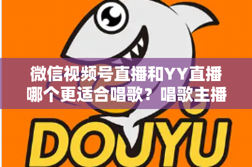 微信视频号直播和YY直播哪个更适合唱歌？唱歌主播平台选择深度解析指南