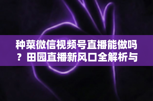 种菜微信视频号直播能做吗?田园直播新风口全解析与实操指南 种菜微信视频号直播能做吗?田园直播新风口全解析与实操指南