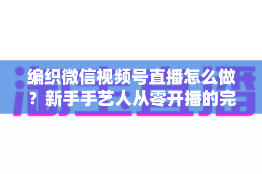 编织微信视频号直播怎么做？新手手艺人从零开播的完整实战指南