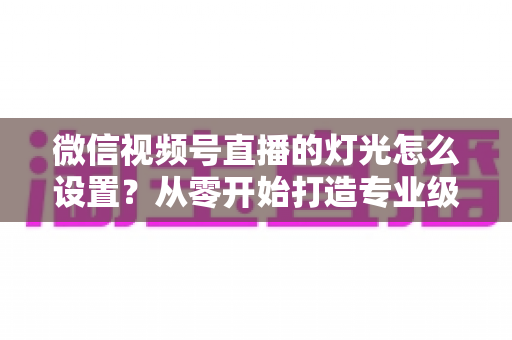 微信视频号直播的灯光怎么设置？从零开始打造专业级直播间灯光方案全攻略