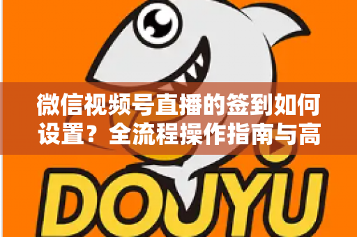 微信视频号直播的签到如何设置?全流程操作指南与高效运营技巧分享 微信视频号直播的签到如何设置?全流程操作指南与高效运营技巧分享