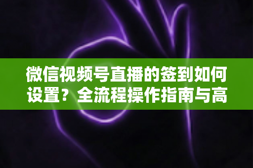 微信视频号直播的签到如何设置？全流程操作指南与高效运营技巧分享