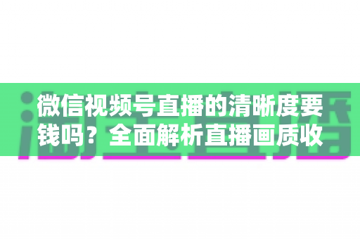 微信视频号直播的清晰度要钱吗?全面解析直播画质收费真相与免费提升技巧 微信视频号直播的清晰度要钱吗?全面解析直播画质收费真相与免费提升技巧