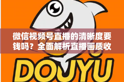 微信视频号直播的清晰度要钱吗？全面解析直播画质收费真相与免费提升技巧