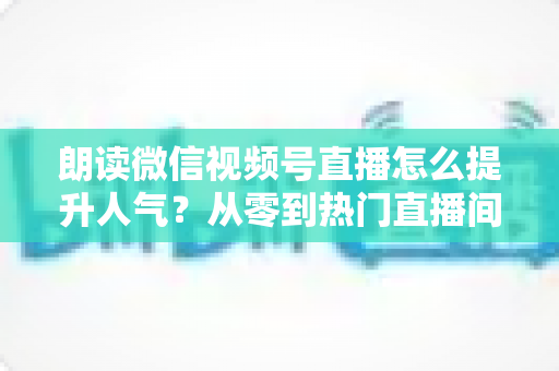朗读微信视频号直播怎么提升人气?从零到热门直播间的人气增长实战全攻略 朗读微信视频号直播怎么提升人气?从零到热门直播间的人气增长实战全攻略