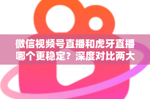 微信视频号直播和虎牙直播哪个更稳定？深度对比两大平台稳定性表现与选择建议