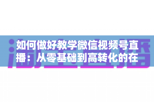 如何做好教学微信视频号直播：从零基础到高转化的在线课堂全流程实操指南