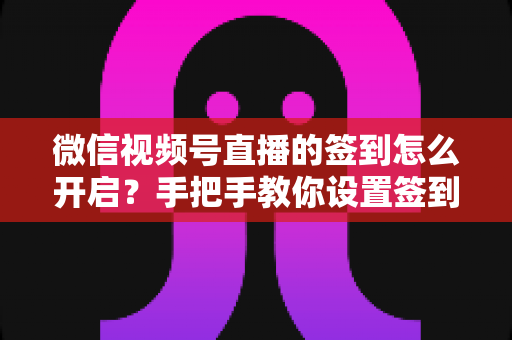 微信视频号直播的签到怎么开启？手把手教你设置签到功能，快速提升直播间互动与人气