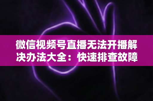 微信视频号直播无法开播解决办法大全:快速排查故障、恢复直播的完整指南 微信视频号直播无法开播解决办法大全:快速排查故障、恢复直播的完整指南