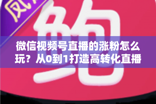 微信视频号直播的涨粉怎么玩?从0到1打造高转化直播间涨粉全攻略 微信视频号直播的涨粉怎么玩?从0到1打造高转化直播间涨粉全攻略