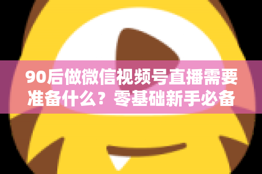 90后做微信视频号直播需要准备什么?零基础新手必备的全流程准备指南 90后做微信视频号直播需要准备什么?零基础新手必备的全流程准备指南