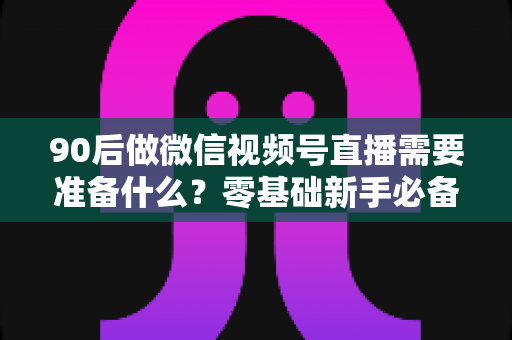 90后做微信视频号直播需要准备什么?零基础新手必备的全流程准备指南 90后做微信视频号直播需要准备什么?零基础新手必备的全流程准备指南