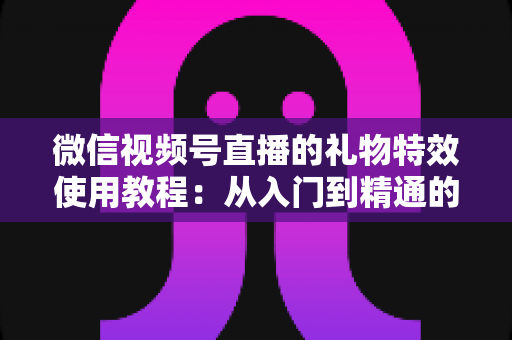 微信视频号直播的礼物特效使用教程:从入门到精通的完整实操指南 微信视频号直播的礼物特效使用教程:从入门到精通的完整实操指南