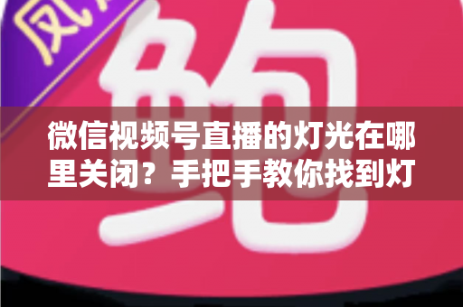 微信视频号直播的灯光在哪里关闭?手把手教你找到灯光设置并一键关闭 微信视频号直播的灯光在哪里关闭?手把手教你找到灯光设置并一键关闭
