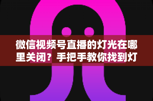 微信视频号直播的灯光在哪里关闭？手把手教你找到灯光设置并一键关闭