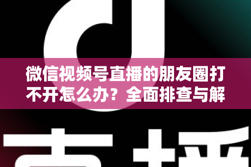 微信视频号直播的朋友圈打不开怎么办？全面排查与解决方案指南